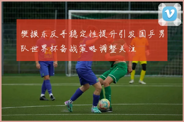 樊振东反手稳定性提升引发国乒男队世界杯备战策略调整关注