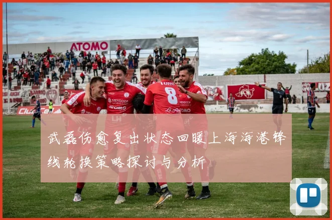 武磊伤愈复出状态回暖上海海港锋线轮换策略探讨与分析