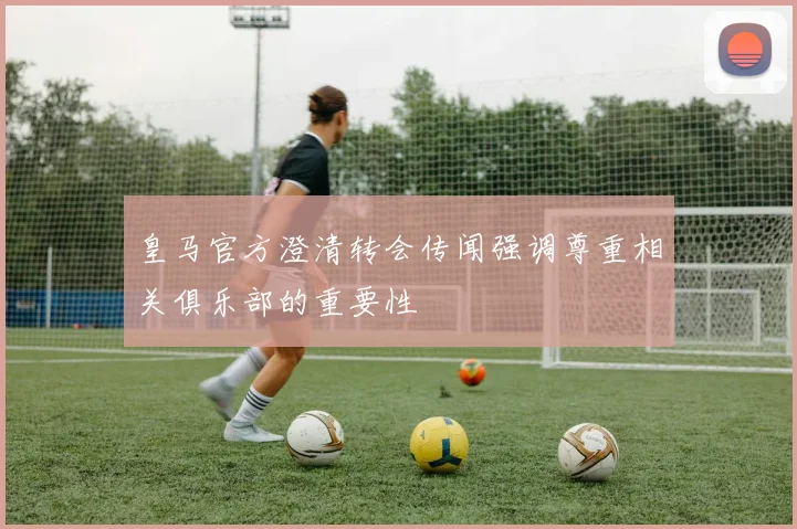 皇马官方澄清转会传闻强调尊重相关俱乐部的重要性