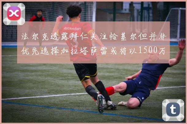 法尔克透露拜仁关注恰基尔但并非优先选择加拉塔萨雷或将以1500万欧买断博伊