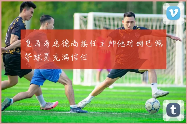 皇马考虑德尚接任主帅他对姆巴佩等球员充满信任