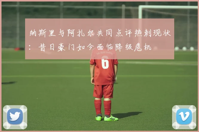 纳斯里与阿扎尔共同点评热刺现状：昔日豪门如今面临降级危机